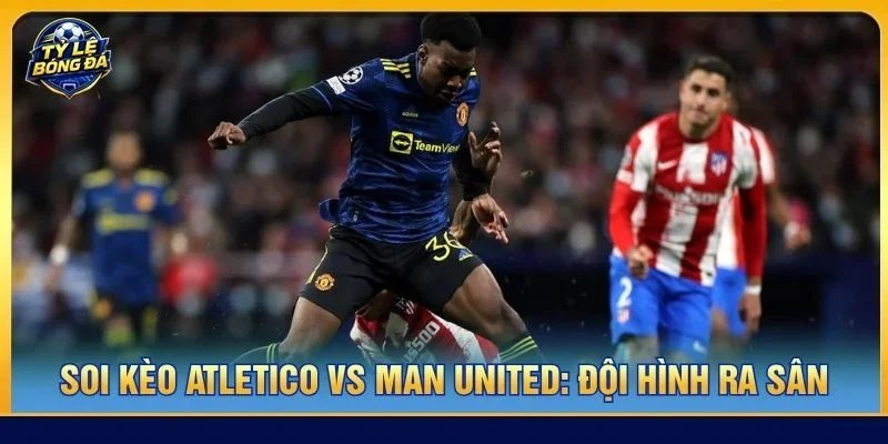 Đội hình của Atletico vs Man United ra sân với đầy đủ vị trí trọng yếu